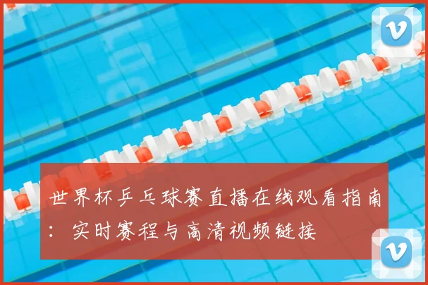 世界杯乒乓球赛直播在线观看指南:实时赛程与高清视频链接