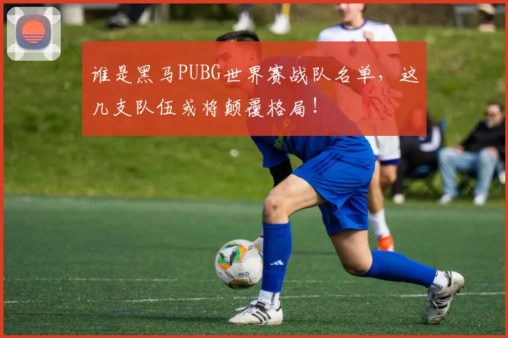 谁是黑马PUBG世界赛战队名单,这几支队伍或将颠覆格局!